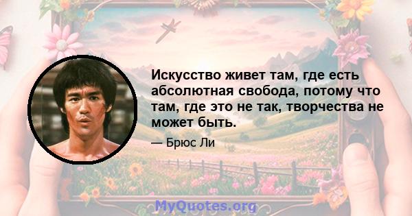 Искусство живет там, где есть абсолютная свобода, потому что там, где это не так, творчества не может быть.