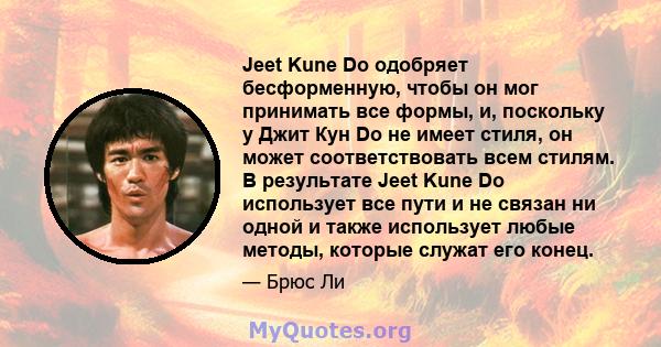 Jeet Kune Do одобряет бесформенную, чтобы он мог принимать все формы, и, поскольку у Джит Кун Do не имеет стиля, он может соответствовать всем стилям. В результате Jeet Kune Do использует все пути и не связан ни одной и 