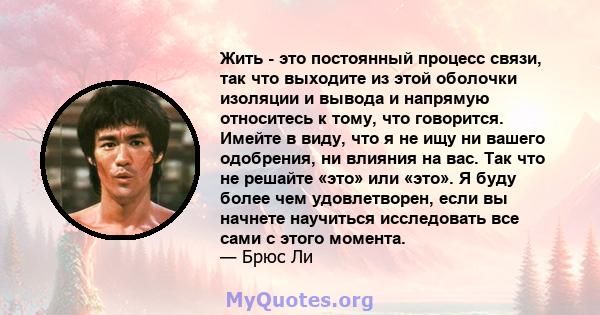 Жить - это постоянный процесс связи, так что выходите из этой оболочки изоляции и вывода и напрямую относитесь к тому, что говорится. Имейте в виду, что я не ищу ни вашего одобрения, ни влияния на вас. Так что не