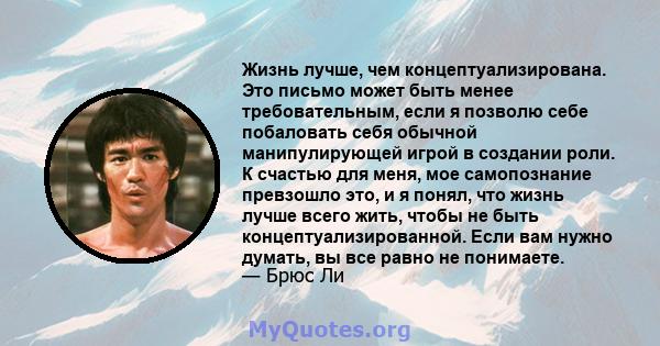 Жизнь лучше, чем концептуализирована. Это письмо может быть менее требовательным, если я позволю себе побаловать себя обычной манипулирующей игрой в создании роли. К счастью для меня, мое самопознание превзошло это, и я 