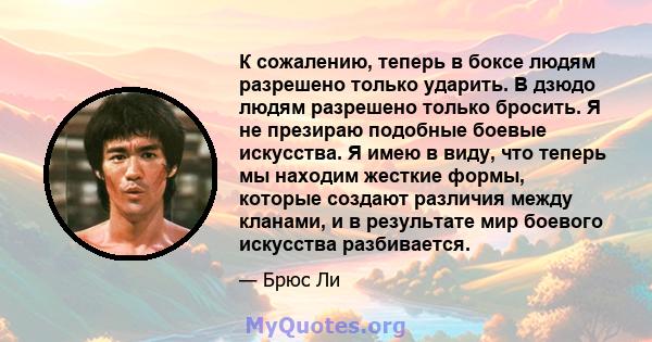 К сожалению, теперь в боксе людям разрешено только ударить. В дзюдо людям разрешено только бросить. Я не презираю подобные боевые искусства. Я имею в виду, что теперь мы находим жесткие формы, которые создают различия