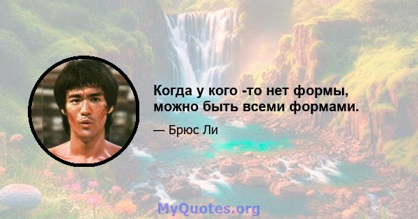 Когда у кого -то нет формы, можно быть всеми формами.