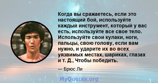 Когда вы сражаетесь, если это настоящий бой, используйте каждый инструмент, который у вас есть, используйте все свое тело. Используйте свои кулаки, ноги, пальцы, свою голову, если вам нужно, и ударите их во всех