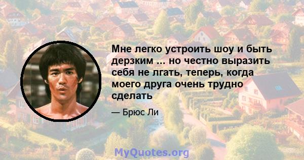 Мне легко устроить шоу и быть дерзким ... но честно выразить себя не лгать, теперь, когда моего друга очень трудно сделать