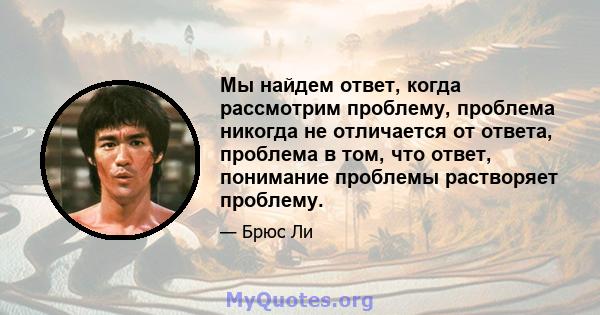 Мы найдем ответ, когда рассмотрим проблему, проблема никогда не отличается от ответа, проблема в том, что ответ, понимание проблемы растворяет проблему.