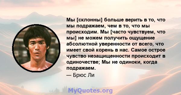 Мы [склонны] больше верить в то, что мы подражаем, чем в то, что мы происходим. Мы [часто чувствуем, что мы] не можем получить ощущение абсолютной уверенности от всего, что имеет свой корень в нас. Самое острое чувство