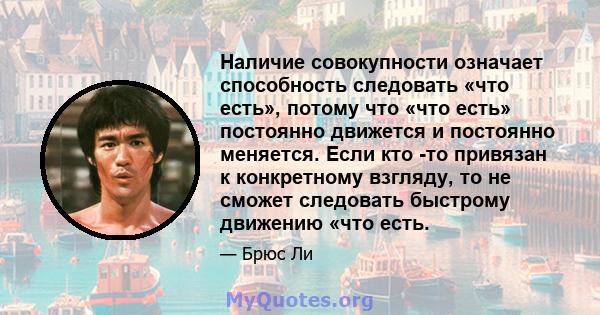 Наличие совокупности означает способность следовать «что есть», потому что «что есть» постоянно движется и постоянно меняется. Если кто -то привязан к конкретному взгляду, то не сможет следовать быстрому движению «что