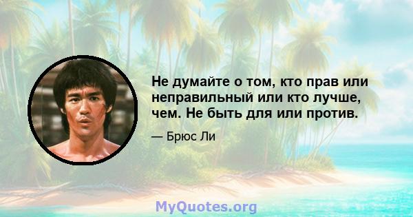 Не думайте о том, кто прав или неправильный или кто лучше, чем. Не быть для или против.