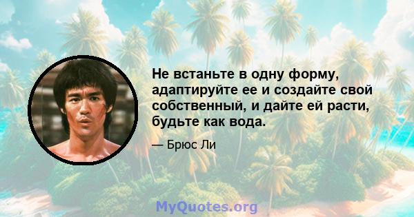 Не встаньте в одну форму, адаптируйте ее и создайте свой собственный, и дайте ей расти, будьте как вода.