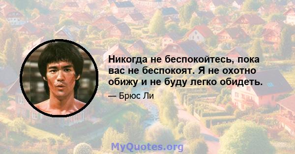 Никогда не беспокойтесь, пока вас не беспокоят. Я не охотно обижу и не буду легко обидеть.