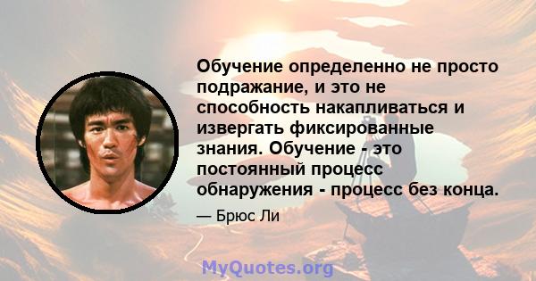 Обучение определенно не просто подражание, и это не способность накапливаться и извергать фиксированные знания. Обучение - это постоянный процесс обнаружения - процесс без конца.