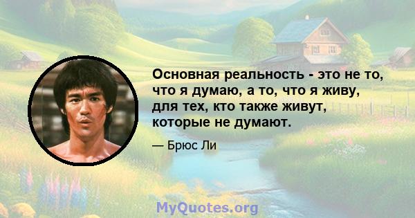 Основная реальность - это не то, что я думаю, а то, что я живу, для тех, кто также живут, которые не думают.