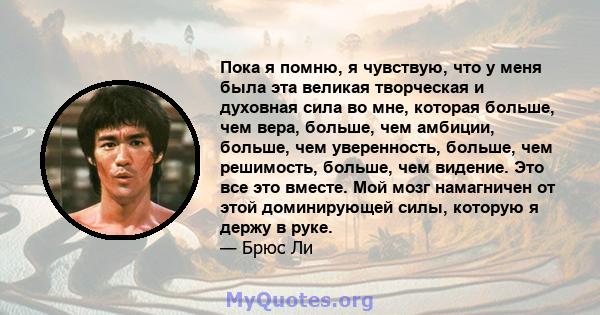 Пока я помню, я чувствую, что у меня была эта великая творческая и духовная сила во мне, которая больше, чем вера, больше, чем амбиции, больше, чем уверенность, больше, чем решимость, больше, чем видение. Это все это