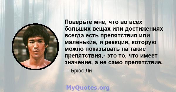 Поверьте мне, что во всех больших вещах или достижениях всегда есть препятствия или маленькие, и реакция, которую можно показывать на такие препятствия,- это то, что имеет значение, а не само препятствие.