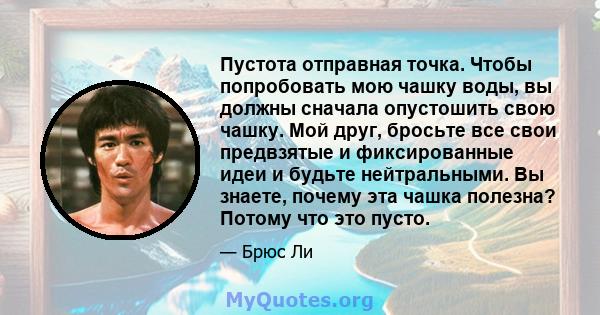 Пустота отправная точка. Чтобы попробовать мою чашку воды, вы должны сначала опустошить свою чашку. Мой друг, бросьте все свои предвзятые и фиксированные идеи и будьте нейтральными. Вы знаете, почему эта чашка полезна?