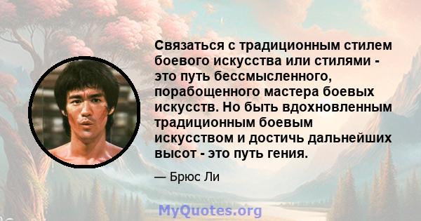 Связаться с традиционным стилем боевого искусства или стилями - это путь бессмысленного, порабощенного мастера боевых искусств. Но быть вдохновленным традиционным боевым искусством и достичь дальнейших высот - это путь