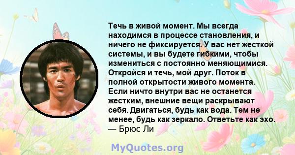 Течь в живой момент. Мы всегда находимся в процессе становления, и ничего не фиксируется. У вас нет жесткой системы, и вы будете гибкими, чтобы измениться с постоянно меняющимися. Откройся и течь, мой друг. Поток в