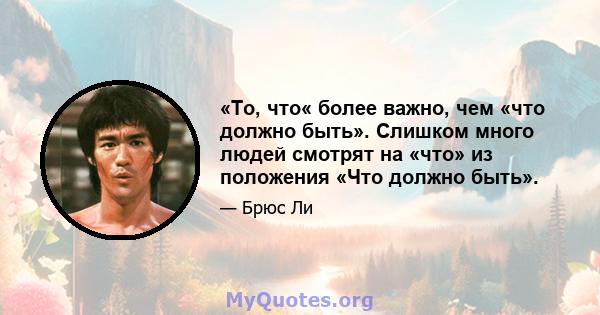 «То, что« более важно, чем «что должно быть». Слишком много людей смотрят на «что» из положения «Что должно быть».