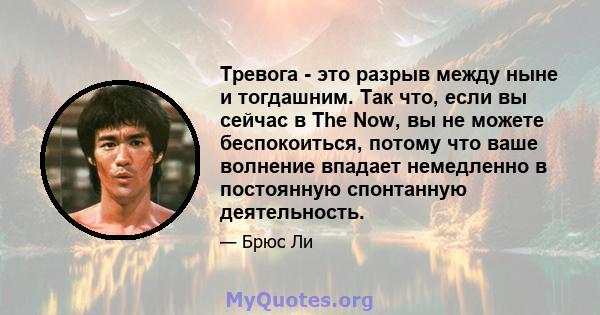 Тревога - это разрыв между ныне и тогдашним. Так что, если вы сейчас в The Now, вы не можете беспокоиться, потому что ваше волнение впадает немедленно в постоянную спонтанную деятельность.