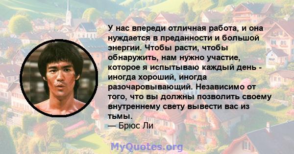 У нас впереди отличная работа, и она нуждается в преданности и большой энергии. Чтобы расти, чтобы обнаружить, нам нужно участие, которое я испытываю каждый день - иногда хороший, иногда разочаровывающий. Независимо от