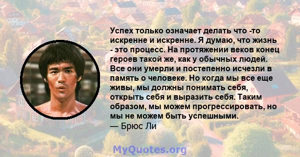 Успех только означает делать что -то искренне и искренне. Я думаю, что жизнь - это процесс. На протяжении веков конец героев такой же, как у обычных людей. Все они умерли и постепенно исчезли в память о человеке. Но