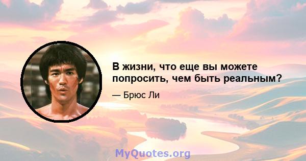 В жизни, что еще вы можете попросить, чем быть реальным?