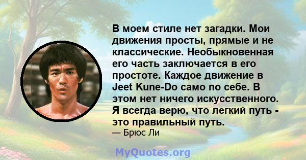 В моем стиле нет загадки. Мои движения просты, прямые и не классические. Необыкновенная его часть заключается в его простоте. Каждое движение в Jeet Kune-Do само по себе. В этом нет ничего искусственного. Я всегда верю, 