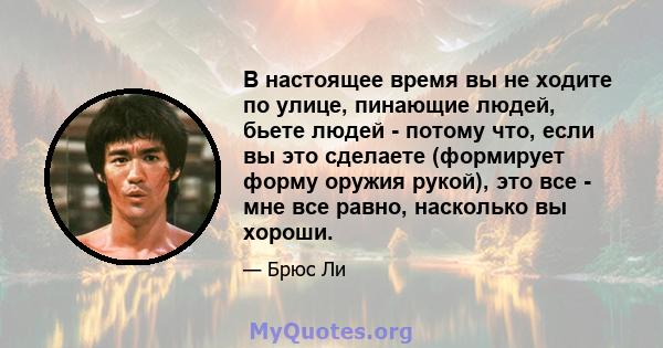 В настоящее время вы не ходите по улице, пинающие людей, бьете людей - потому что, если вы это сделаете (формирует форму оружия рукой), это все - мне все равно, насколько вы хороши.