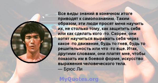 Все виды знаний в конечном итоге приводят к самопознанию. Таким образом, эти люди просят меня научить их, не столько тому, как защитить себя или как сделать кого -то. Скорее, они хотят научиться выражать себя через