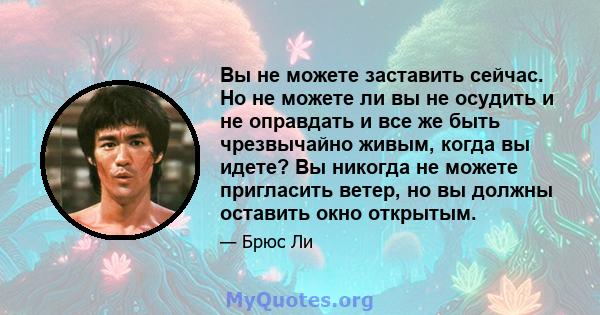 Вы не можете заставить сейчас. Но не можете ли вы не осудить и не оправдать и все же быть чрезвычайно живым, когда вы идете? Вы никогда не можете пригласить ветер, но вы должны оставить окно открытым.