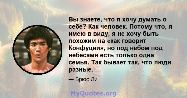 Вы знаете, что я хочу думать о себе? Как человек. Потому что, я имею в виду, я не хочу быть похожим на «как говорит Конфуций», но под небом под небесами есть только одна семья. Так бывает так, что люди разные.