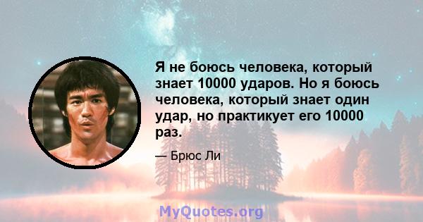 Я не боюсь человека, который знает 10000 ударов. Но я боюсь человека, который знает один удар, но практикует его 10000 раз.