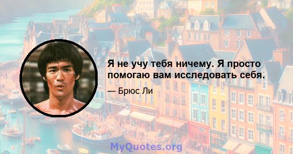 Я не учу тебя ничему. Я просто помогаю вам исследовать себя.