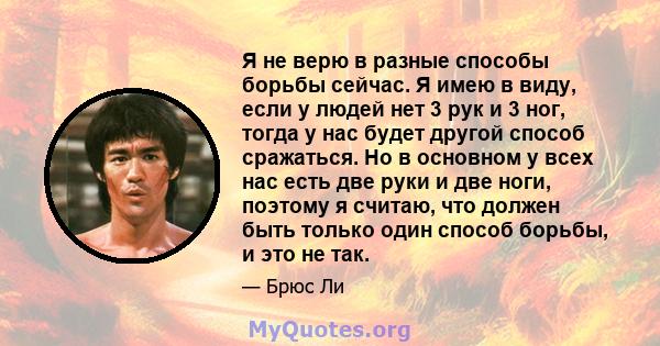 Я не верю в разные способы борьбы сейчас. Я имею в виду, если у людей нет 3 рук и 3 ног, тогда у нас будет другой способ сражаться. Но в основном у всех нас есть две руки и две ноги, поэтому я считаю, что должен быть