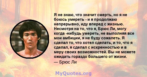 Я не знаю, что значит смерть, но я не боюсь умереть - и я продолжаю непрерывно, иду вперед с жизнью. Несмотря на то, что я, Брюс Ли, могу когда -нибудь умереть, не выполняя все мои амбиции, я не буду сожалеть. Я сделал