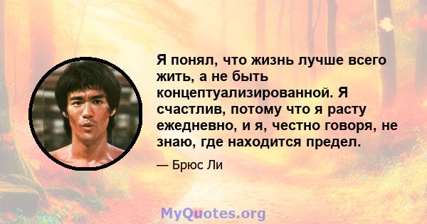 Я понял, что жизнь лучше всего жить, а не быть концептуализированной. Я счастлив, потому что я расту ежедневно, и я, честно говоря, не знаю, где находится предел.