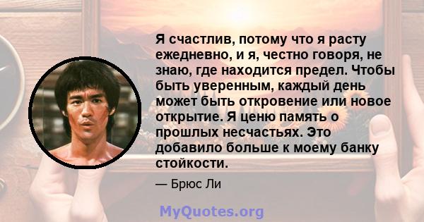 Я счастлив, потому что я расту ежедневно, и я, честно говоря, не знаю, где находится предел. Чтобы быть уверенным, каждый день может быть откровение или новое открытие. Я ценю память о прошлых несчастьях. Это добавило