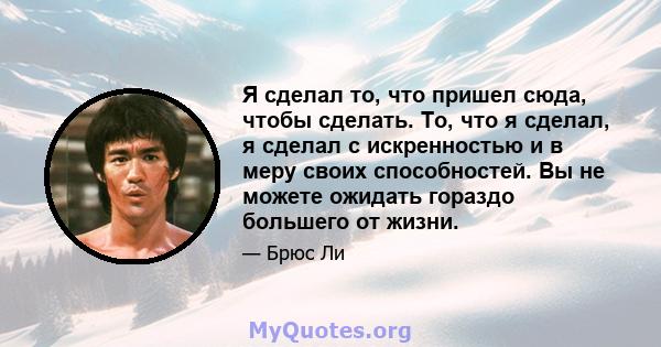 Я сделал то, что пришел сюда, чтобы сделать. То, что я сделал, я сделал с искренностью и в меру своих способностей. Вы не можете ожидать гораздо большего от жизни.