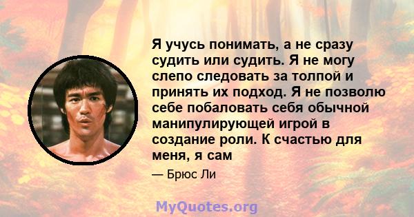 Я учусь понимать, а не сразу судить или судить. Я не могу слепо следовать за толпой и принять их подход. Я не позволю себе побаловать себя обычной манипулирующей игрой в создание роли. К счастью для меня, я сам