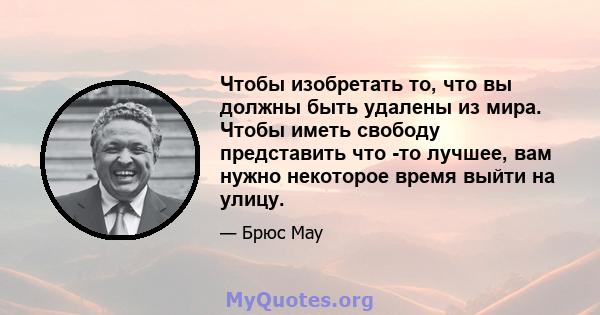 Чтобы изобретать то, что вы должны быть удалены из мира. Чтобы иметь свободу представить что -то лучшее, вам нужно некоторое время выйти на улицу.