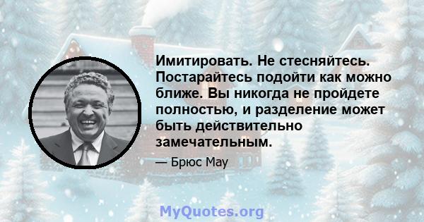 Имитировать. Не стесняйтесь. Постарайтесь подойти как можно ближе. Вы никогда не пройдете полностью, и разделение может быть действительно замечательным.