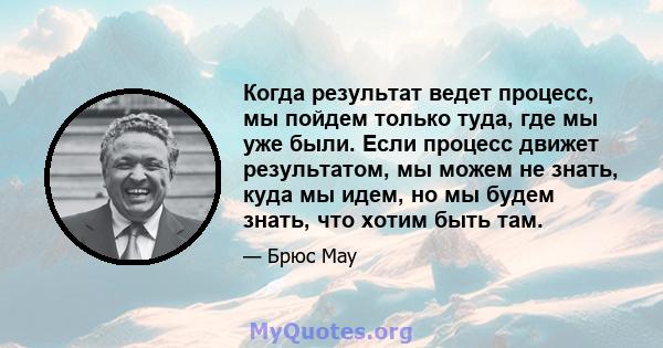 Когда результат ведет процесс, мы пойдем только туда, где мы уже были. Если процесс движет результатом, мы можем не знать, куда мы идем, но мы будем знать, что хотим быть там.