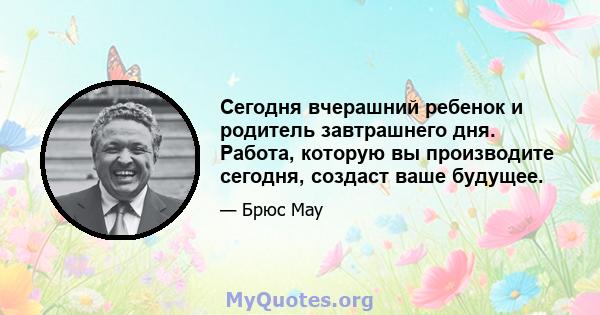 Сегодня вчерашний ребенок и родитель завтрашнего дня. Работа, которую вы производите сегодня, создаст ваше будущее.