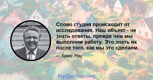 Слово студия происходит от исследования. Наш объект - не знать ответы, прежде чем мы выполним работу. Это знать их после того, как мы это сделаем.