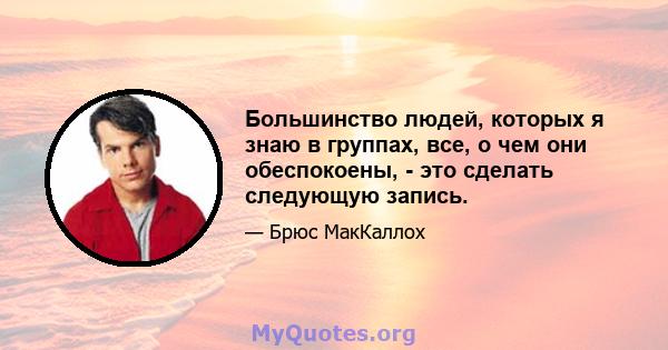 Большинство людей, которых я знаю в группах, все, о чем они обеспокоены, - это сделать следующую запись.