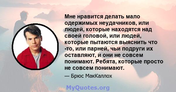 Мне нравится делать мало одержимых неудачников, или людей, которые находятся над своей головой, или людей, которые пытаются выяснить что -то, или парней, чьи подруги их оставляют, и они не совсем понимают. Ребята,