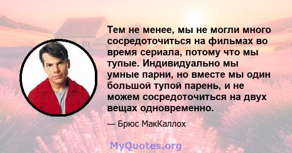 Тем не менее, мы не могли много сосредоточиться на фильмах во время сериала, потому что мы тупые. Индивидуально мы умные парни, но вместе мы один большой тупой парень, и не можем сосредоточиться на двух вещах