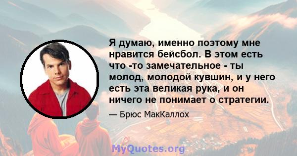 Я думаю, именно поэтому мне нравится бейсбол. В этом есть что -то замечательное - ты молод, молодой кувшин, и у него есть эта великая рука, и он ничего не понимает о стратегии.