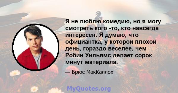 Я не люблю комедию, но я могу смотреть кого -то, кто навсегда интересен. Я думаю, что официантка, у которой плохой день, гораздо веселее, чем Робин Уильямс делает сорок минут материала.