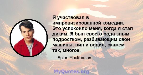 Я участвовал в импровизированной комедии. Это успокоило меня, когда я стал диким. Я был своего рода злым подростком, разбивающим свои машины, пил и водил, скажем так, многое.